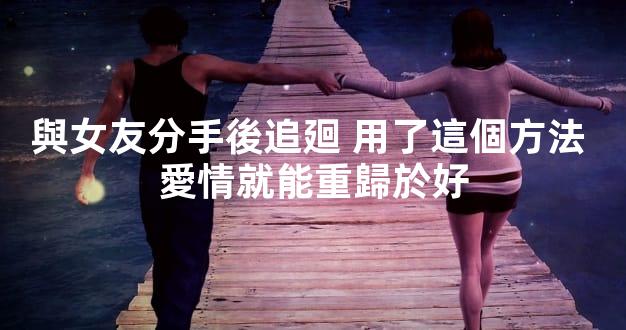 與女友分手後追廻 用了這個方法 愛情就能重歸於好